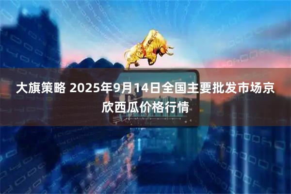 大旗策略 2025年9月14日全国主要批发市场京欣西瓜价格行情