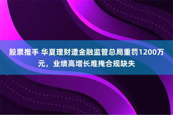 股票推手 华夏理财遭金融监管总局重罚1200万元，业绩高增长难掩合规缺失