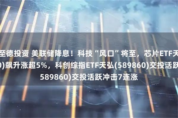 至德投资 美联储降息！科技“风口”将至，芯片ETF天弘(159310)飙升涨超5%，科创综指ETF天弘(589860)交投活跃冲击7连涨