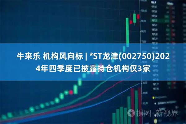牛来乐 机构风向标 | *ST龙津(002750)2024年四季度已披露持仓机构仅3家