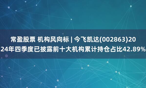 常盈股票 机构风向标 | 今飞凯达(002863)2024年四季度已披露前十大机构累计持仓占比42.89%