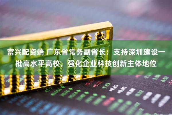 富兴配资端 广东省常务副省长:支持深圳建设一批高水平高校,强化企业科技创新主体地位