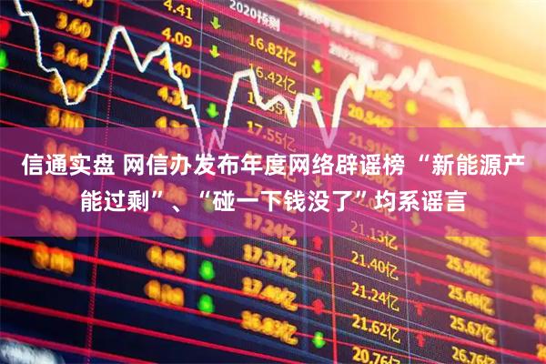 信通实盘 网信办发布年度网络辟谣榜 “新能源产能过剩”、“碰一下钱没了”均系谣言