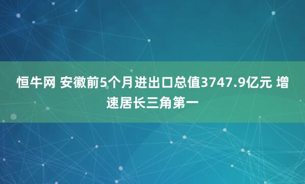 恒牛网 安徽前5个月进出口总值3747.9亿元 增速居长三角第一