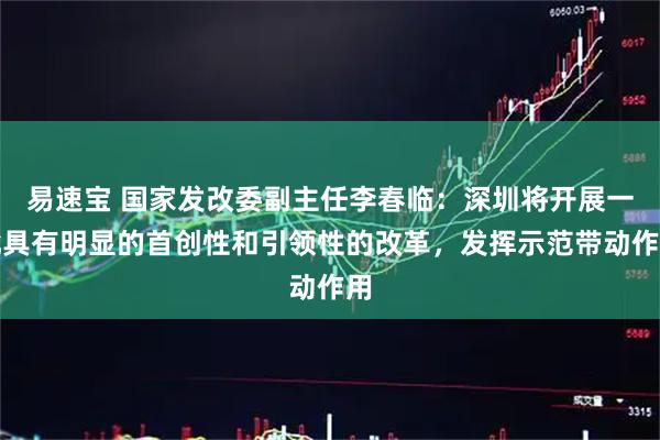 易速宝 国家发改委副主任李春临：深圳将开展一批具有明显的首创性和引领性的改革，发挥示范带动作用