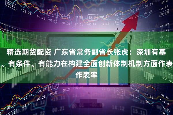 精选期货配资 广东省常务副省长张虎：深圳有基础、有条件、有能力在构建全面创新体制机制方面作表率