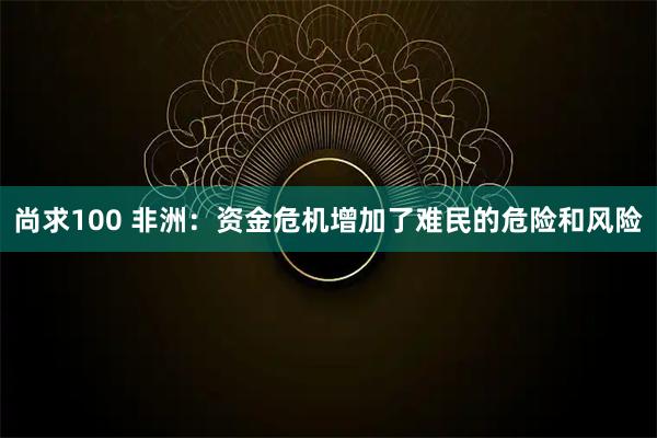 尚求100 非洲：资金危机增加了难民的危险和风险