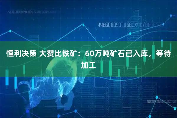恒利决策 大赞比铁矿：60万吨矿石已入库，等待加工