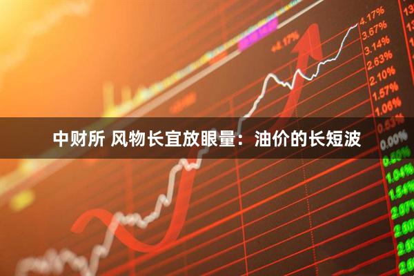 中财所 风物长宜放眼量：油价的长短波