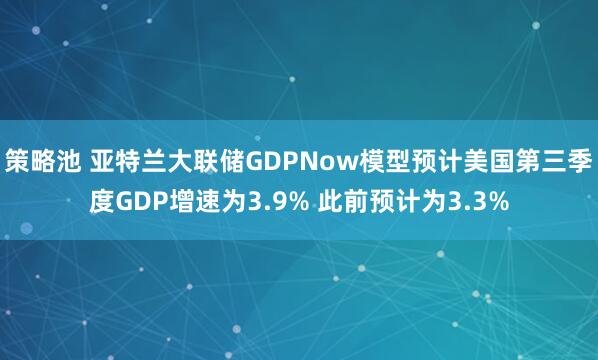 策略池 亚特兰大联储GDPNow模型预计美国第三季度GDP增速为3.9% 此前预计为3.3%
