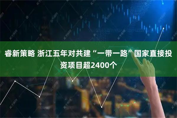 睿新策略 浙江五年对共建“一带一路”国家直接投资项目超2400个
