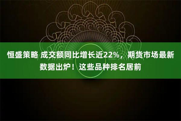 恒盛策略 成交额同比增长近22%，期货市场最新数据出炉！这些品种排名居前