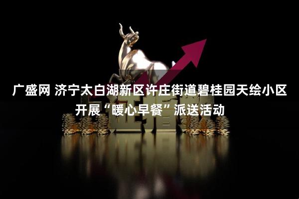 广盛网 济宁太白湖新区许庄街道碧桂园天绘小区开展“暖心早餐”派送活动