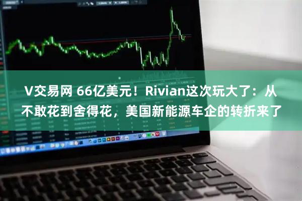 V交易网 66亿美元！Rivian这次玩大了：从不敢花到舍得花，美国新能源车企的转折来了