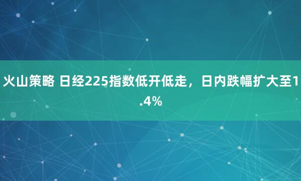 火山策略 日经225指数低开低走，日内跌幅扩大至1.4%