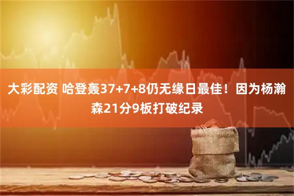 大彩配资 哈登轰37+7+8仍无缘日最佳！因为杨瀚森21分9板打破纪录