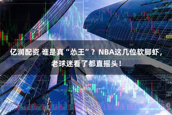 亿润配资 谁是真“怂王”？NBA这几位软脚虾，老球迷看了都直摇头！