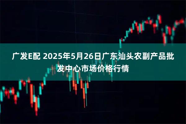 广发E配 2025年5月26日广东汕头农副产品批发中心市场价格行情