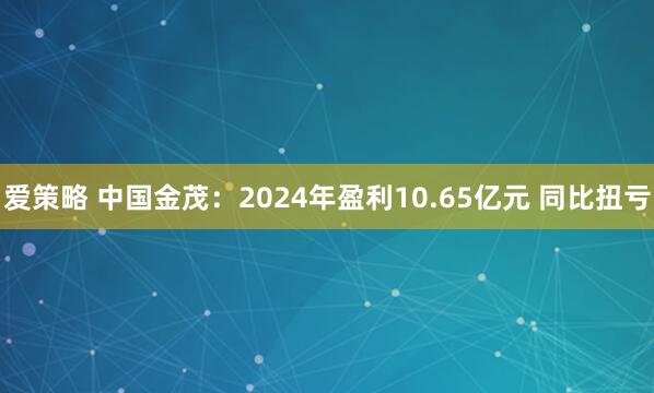 爱策略 中国金茂：2024年盈利10.65亿元 同比扭亏