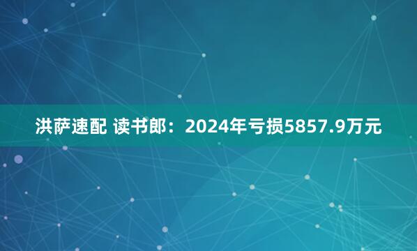 洪萨速配 读书郎：2024年亏损5857.9万元