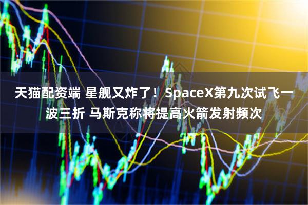 天猫配资端 星舰又炸了！SpaceX第九次试飞一波三折 马斯克称将提高火箭发射频次