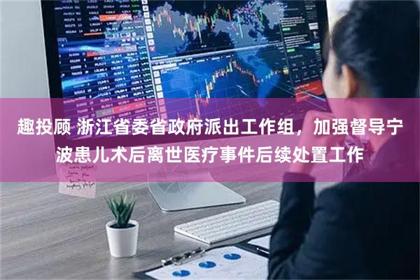趣投顾 浙江省委省政府派出工作组，加强督导宁波患儿术后离世医疗事件后续处置工作