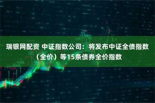 瑞银网配资 中证指数公司：将发布中证全债指数（全价）等15条债券全价指数