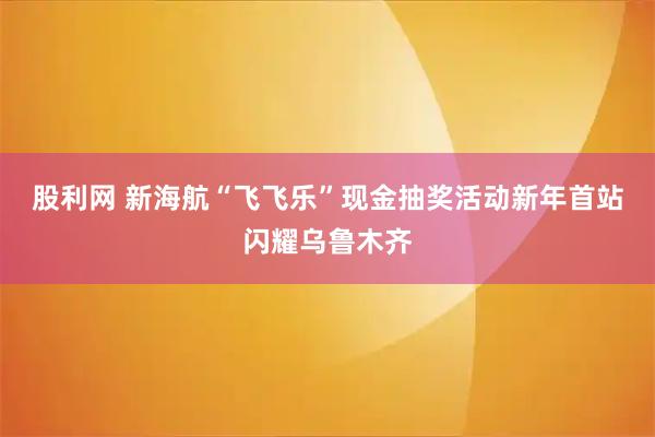 股利网 新海航“飞飞乐”现金抽奖活动新年首站闪耀乌鲁木齐