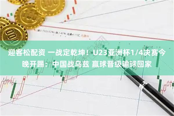 迎客松配资 一战定乾坤!U23亚洲杯1/4决赛今晚开踢:中国战乌兹 赢球晋级输球回家