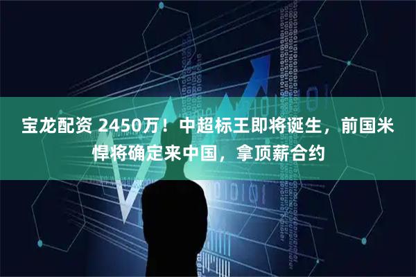 宝龙配资 2450万！中超标王即将诞生，前国米悍将确定来中国，拿顶薪合约