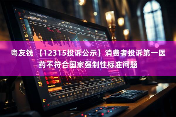 粤友钱 【12315投诉公示】消费者投诉第一医药不符合国家强制性标准问题