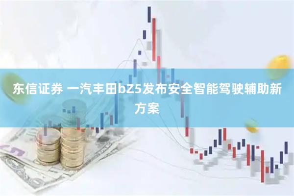 东信证券 一汽丰田bZ5发布安全智能驾驶辅助新方案