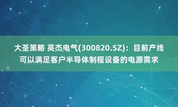 大圣策略 英杰电气(300820.SZ)：目前产线可以满足客户半导体制程设备的电源需求