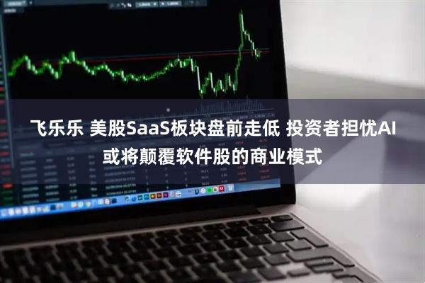 飞乐乐 美股SaaS板块盘前走低 投资者担忧AI或将颠覆软件股的商业模式