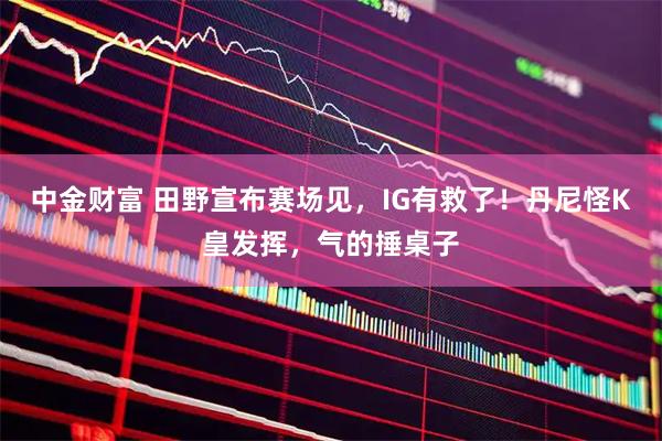 中金财富 田野宣布赛场见，IG有救了！丹尼怪K皇发挥，气的捶桌子