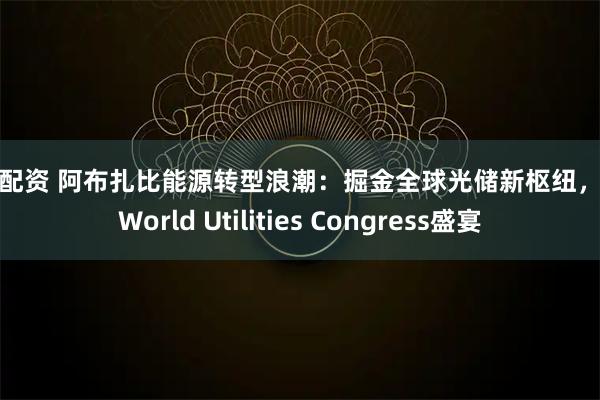 启天配资 阿布扎比能源转型浪潮：掘金全球光储新枢纽，共赴World Utilities Congress盛宴