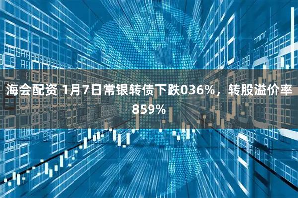 海会配资 1月7日常银转债下跌036%，转股溢价率859%