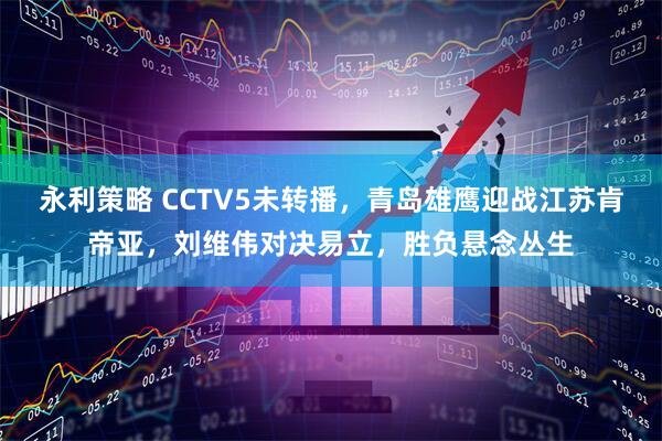 永利策略 CCTV5未转播，青岛雄鹰迎战江苏肯帝亚，刘维伟对决易立，胜负悬念丛生