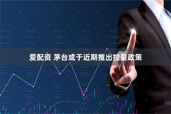 爱配资 茅台或于近期推出控量政策