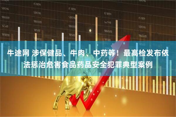 牛途网 涉保健品、牛肉、中药等！最高检发布依法惩治危害食品药品安全犯罪典型案例