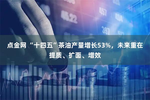 点金网 “十四五”茶油产量增长53%，未来重在提质、扩面、增效