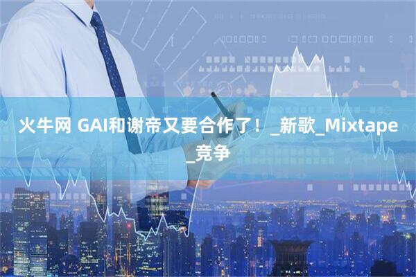 火牛网 GAI和谢帝又要合作了！_新歌_Mixtape_竞争